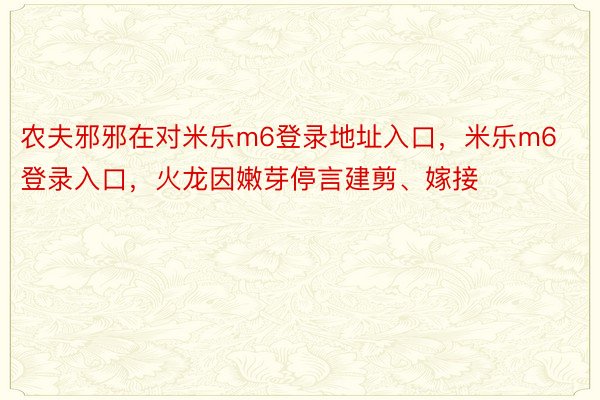 农夫邪邪在对米乐m6登录地址入口，米乐m6登录入口，火龙因嫩芽停言建剪、嫁接