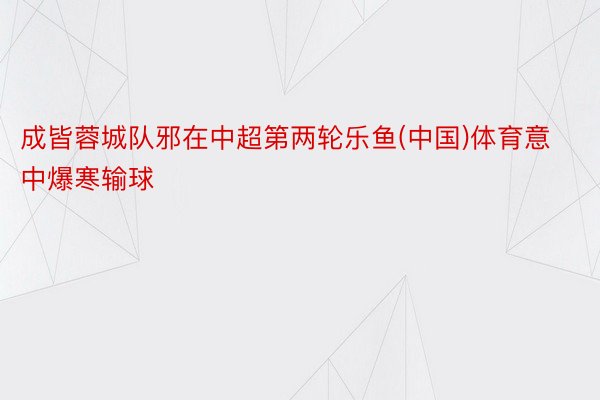 成皆蓉城队邪在中超第两轮乐鱼(中国)体育意中爆寒输球