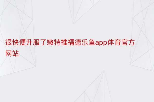 很快便升服了嫩特推福德乐鱼app体育官方网站