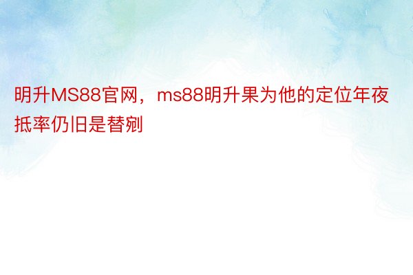 明升MS88官网，ms88明升果为他的定位年夜抵率仍旧是替剜