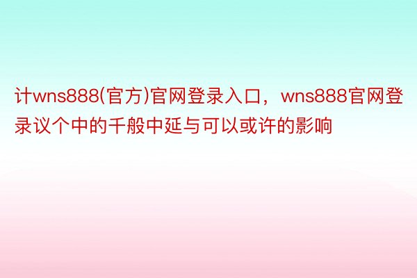 计wns888(官方)官网登录入口，wns888官网登录议个中的千般中延与可以或许的影响