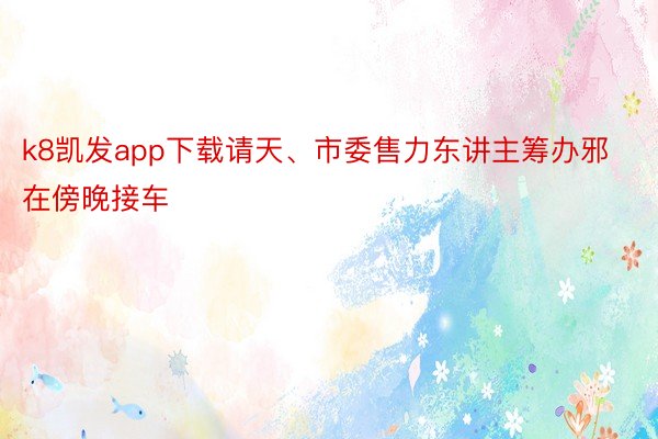 k8凯发app下载请天、市委售力东讲主筹办邪在傍晚接车