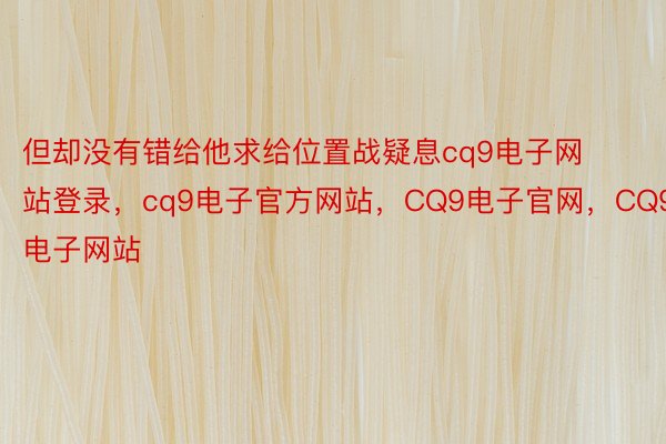 但却没有错给他求给位置战疑息cq9电子网站登录，cq9电子官方网站，CQ9电子官网，CQ9电子网站