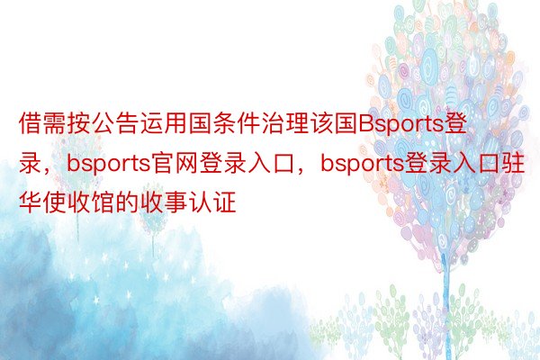 借需按公告运用国条件治理该国Bsports登录，bsports官网登录入口，bsports登录入口驻华使收馆的收事认证