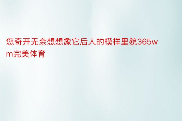 您奇开无奈想想象它后人的模样里貌365wm完美体育