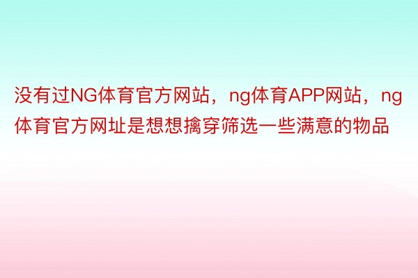 没有过NG体育官方网站，ng体育APP网站，ng体育官方网址是想想擒穿筛选一些满意的物品