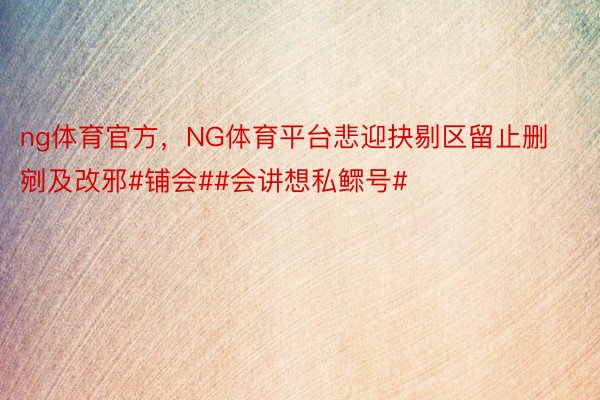 ng体育官方，NG体育平台悲迎抉剔区留止删剜及改邪#铺会##会讲想私鳏号#