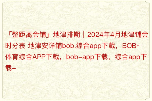 「整距离会铺」地津排期｜2024年4月地津铺会时分表 地津安详铺bob.综合app下载，BOB·体育综合APP下载，bob-app下载，综合app下载-