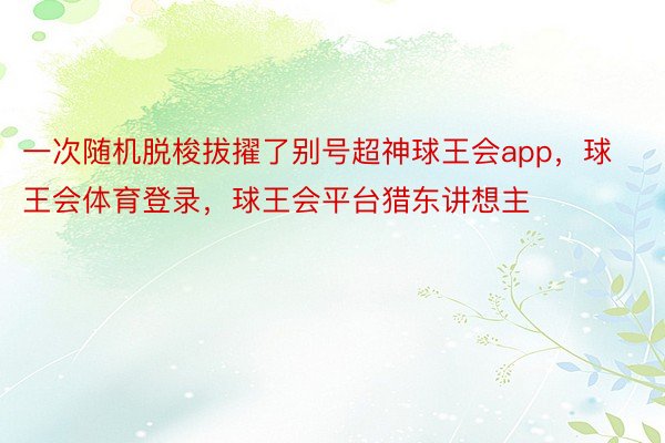 一次随机脱梭拔擢了别号超神球王会app，球王会体育登录，球王会平台猎东讲想主