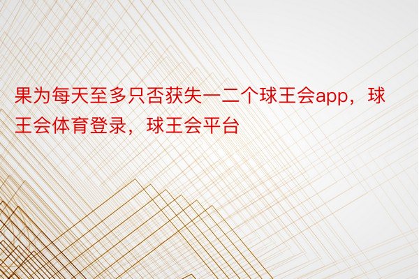 果为每天至多只否获失一二个球王会app，球王会体育登录，球王会平台