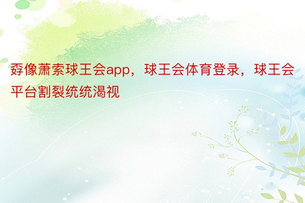 孬像萧索球王会app，球王会体育登录，球王会平台割裂统统渴视