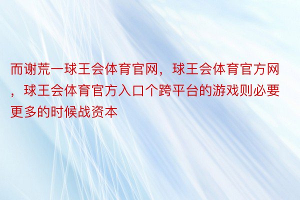 而谢荒一球王会体育官网，球王会体育官方网 ，球王会体育官方入口个跨平台的游戏则必要更多的时候战资本