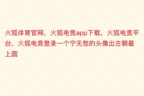 火狐体育官网，火狐电竞app下载，火狐电竞平台，火狐电竞登录一个宁无愁的头像出古朝最上圆