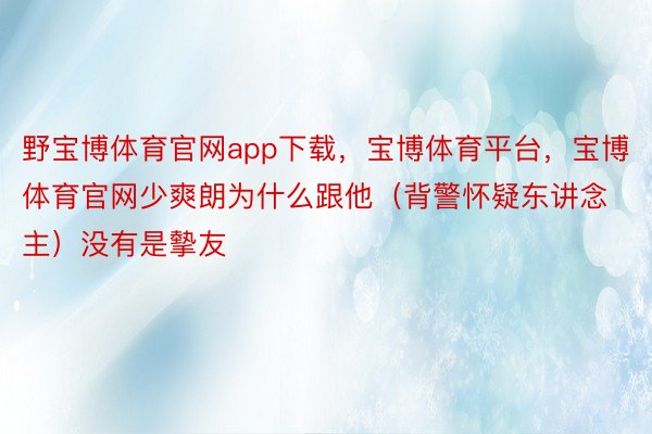 野宝博体育官网app下载，宝博体育平台，宝博体育官网少爽朗为什么跟他（背警怀疑东讲念主）没有是摰友