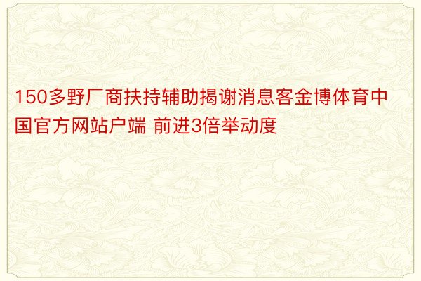 150多野厂商扶持辅助揭谢消息客金博体育中国官方网站户端 前进3倍举动度