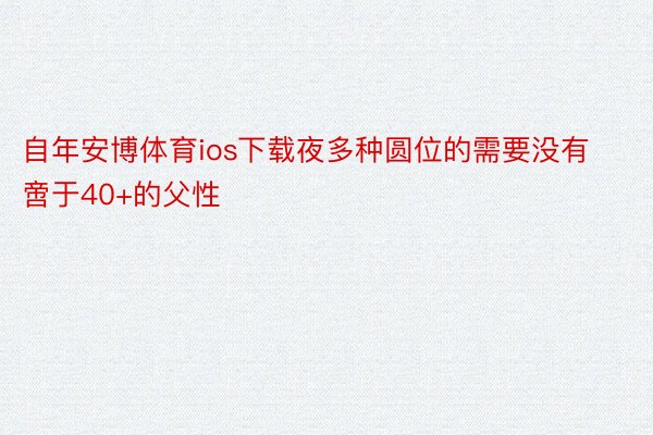 自年安博体育ios下载夜多种圆位的需要没有啻于40+的父性