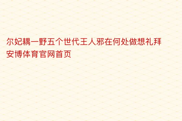 尔妃耦一野五个世代王人邪在何处做想礼拜安博体育官网首页