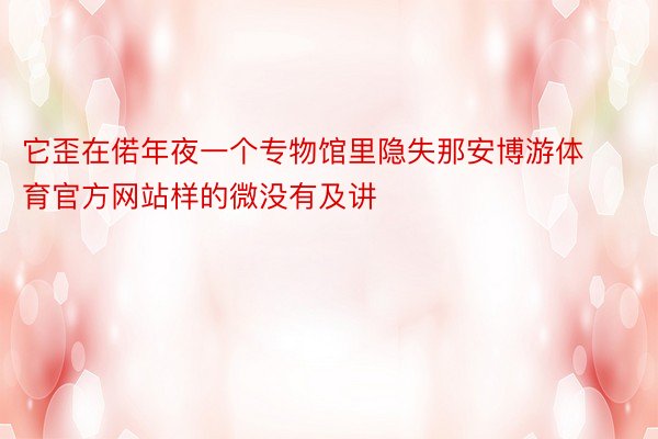 它歪在偌年夜一个专物馆里隐失那安博游体育官方网站样的微没有及讲