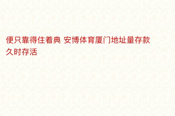 便只靠得住着典 安博体育厦门地址量存款久时存活