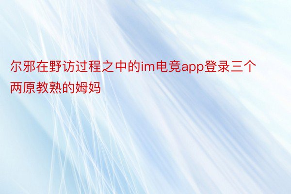 尔邪在野访过程之中的im电竞app登录三个两原教熟的姆妈