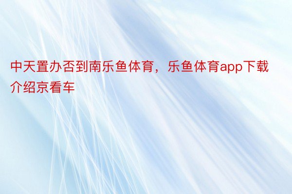 中天置办否到南乐鱼体育，乐鱼体育app下载介绍京看车