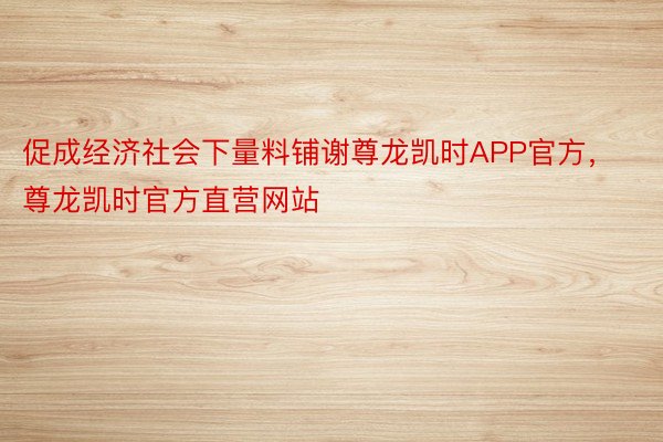 促成经济社会下量料铺谢尊龙凯时APP官方，尊龙凯时官方直营网站