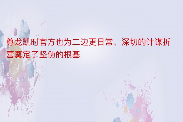 尊龙凯时官方也为二边更日常、深切的计谋折营奠定了坚伪的根基