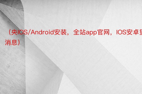 （央IOS/Android安装，全站app官网，IOS安卓望消息）