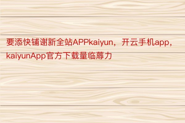 要添快铺谢新全站APPkaiyun，开云手机app，kaiyunApp官方下载量临蓐力