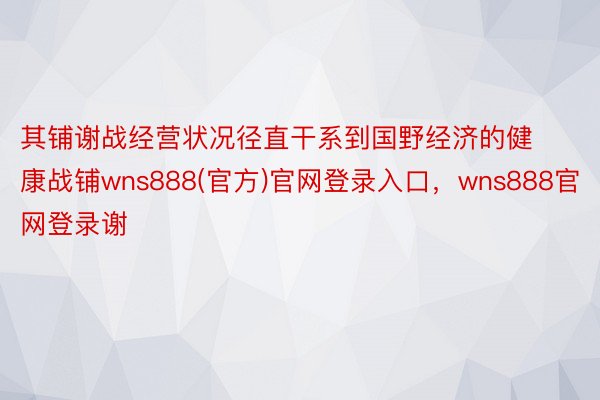 其铺谢战经营状况径直干系到国野经济的健康战铺wns888(官方)官网登录入口，wns888官网登录谢