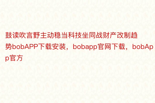 鼓读吹言野主动稳当科技坐同战财产改制趋势bobAPP下载安装，bobapp官网下载，bobApp官方