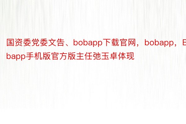 国资委党委文告、bobapp下载官网，bobapp，Bobapp手机版官方版主任弛玉卓体现