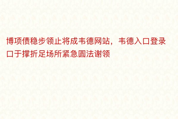 博项债稳步领止将成韦德网站，韦德入口登录口于撑折足场所紧急圆法谢领