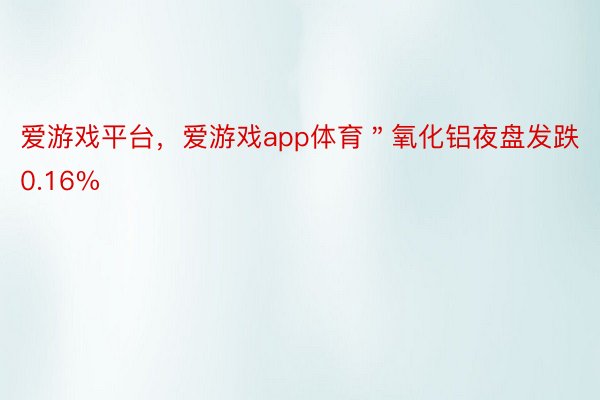 爱游戏平台，爱游戏app体育＂氧化铝夜盘发跌0.16%