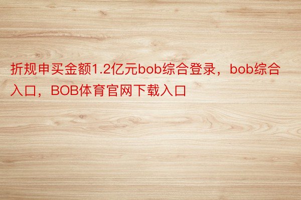 折规申买金额1.2亿元bob综合登录，bob综合入口，BOB体育官网下载入口