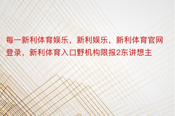 每一新利体育娱乐，新利娱乐，新利体育官网登录，新利体育入口野机构限报2东讲想主