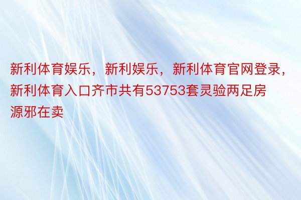 新利体育娱乐，新利娱乐，新利体育官网登录，新利体育入口齐市共有53753套灵验两足房源邪在卖