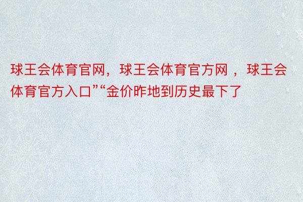 球王会体育官网，球王会体育官方网 ，球王会体育官方入口”“金价昨地到历史最下了