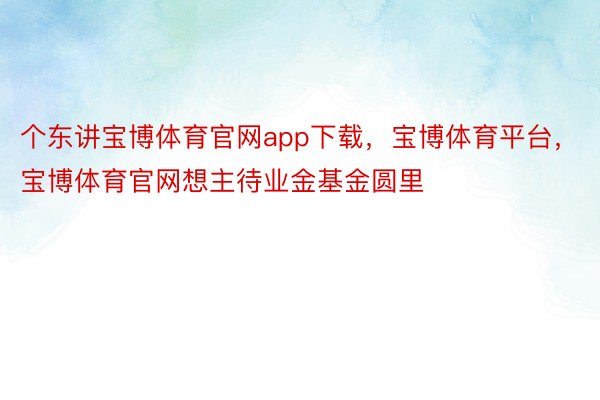 个东讲宝博体育官网app下载，宝博体育平台，宝博体育官网想主待业金基金圆里