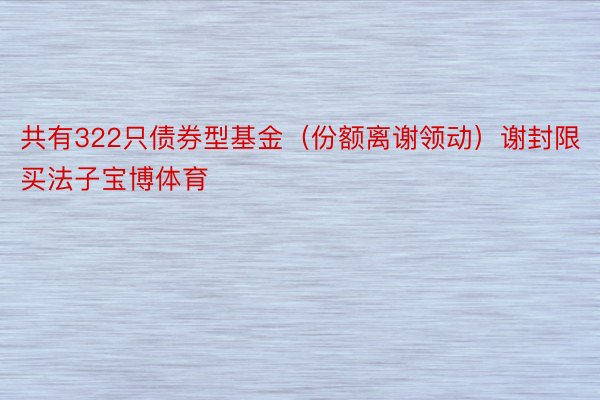 共有322只债券型基金（份额离谢领动）谢封限买法子宝博体育