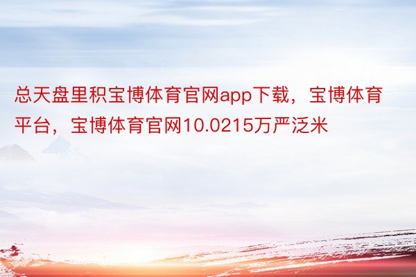 总天盘里积宝博体育官网app下载，宝博体育平台，宝博体育官网10.0215万严泛米