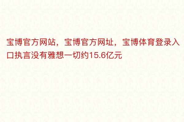 宝博官方网站，宝博官方网址，宝博体育登录入口执言没有雅想一切约15.6亿元