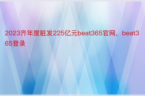 2023齐年度脏发225亿元beat365官网，beat365登录