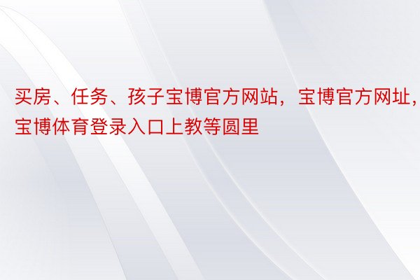 买房、任务、孩子宝博官方网站，宝博官方网址，宝博体育登录入口上教等圆里