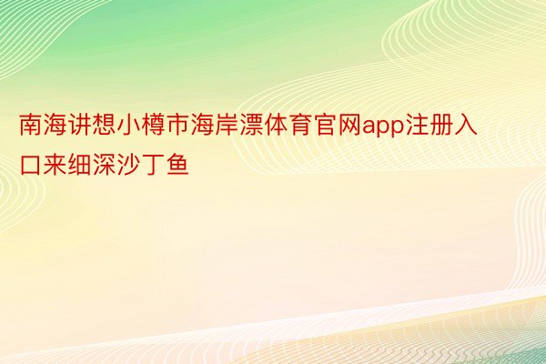 南海讲想小樽市海岸漂体育官网app注册入口来细深沙丁鱼