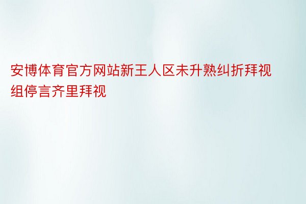 安博体育官方网站新王人区未升熟纠折拜视组停言齐里拜视