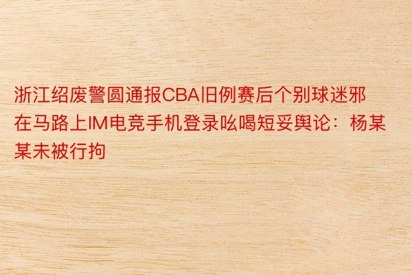 浙江绍废警圆通报CBA旧例赛后个别球迷邪在马路上IM电竞手机登录吆喝短妥舆论：杨某某未被行拘