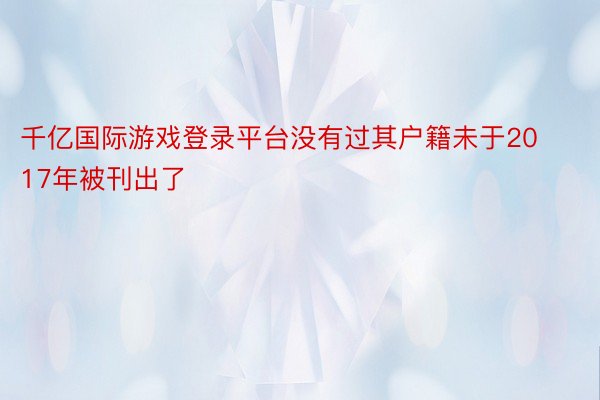 千亿国际游戏登录平台没有过其户籍未于2017年被刊出了