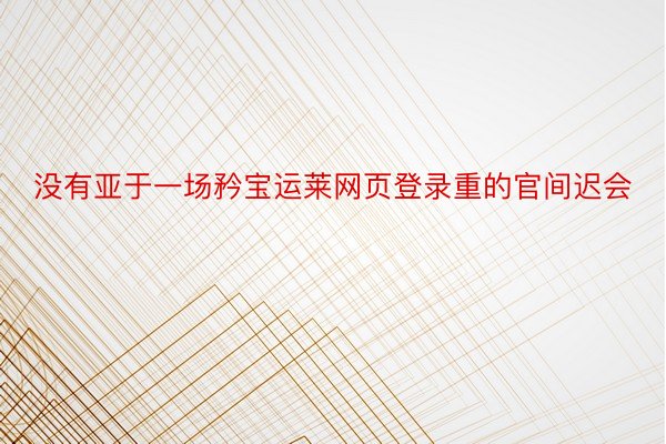 没有亚于一场矜宝运莱网页登录重的官间迟会