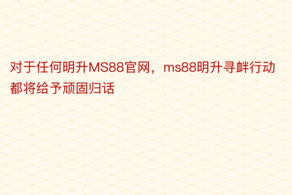 对于任何明升MS88官网，ms88明升寻衅行动都将给予顽固归话